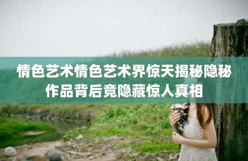 情色艺术情色艺术界惊天揭秘隐秘作品背后竟隐藏惊人真相