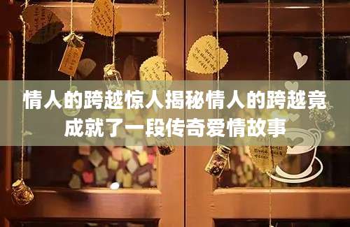 情人的跨越惊人揭秘情人的跨越竟成就了一段传奇爱情故事