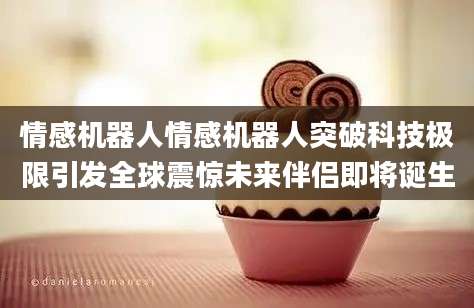 情感机器人情感机器人突破科技极限引发全球震惊未来伴侣即将诞生