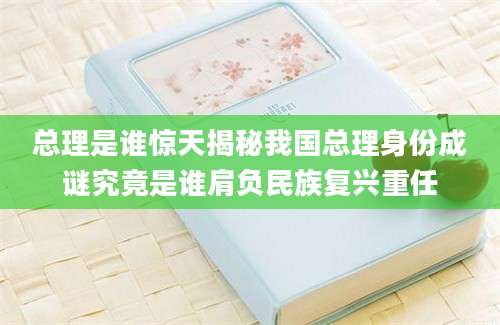 总理是谁惊天揭秘我国总理身份成谜究竟是谁肩负民族复兴重任