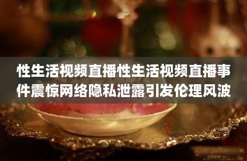 性生活视频直播性生活视频直播事件震惊网络隐私泄露引发伦理风波