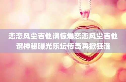 恋恋风尘吉他谱惊爆恋恋风尘吉他谱神秘曝光乐坛传奇再掀狂潮