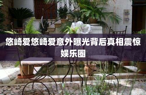 悠崎爱悠崎爱意外曝光背后真相震惊娱乐圈