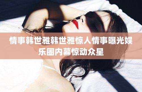 情事韩世雅韩世雅惊人情事曝光娱乐圈内幕惊动众星