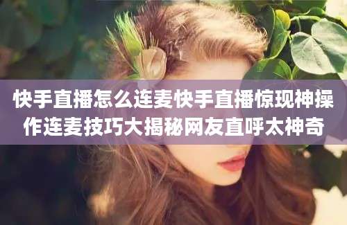 快手直播怎么连麦快手直播惊现神操作连麦技巧大揭秘网友直呼太神奇