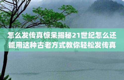 怎么发传真惊呆揭秘21世纪怎么还能用这种古老方式教你轻松发传真