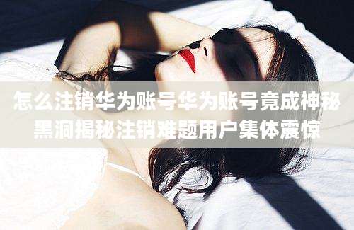 怎么注销华为账号华为账号竟成神秘黑洞揭秘注销难题用户集体震惊
