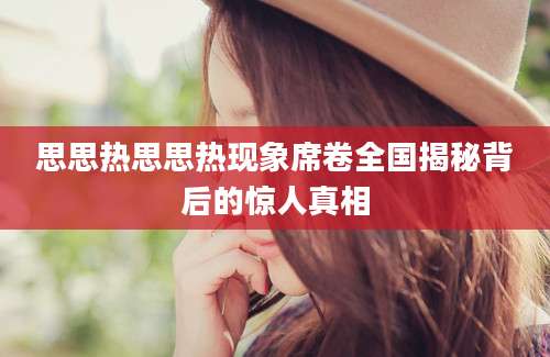 思思热思思热现象席卷全国揭秘背后的惊人真相