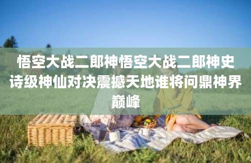 悟空大战二郎神悟空大战二郎神史诗级神仙对决震撼天地谁将问鼎神界巅峰