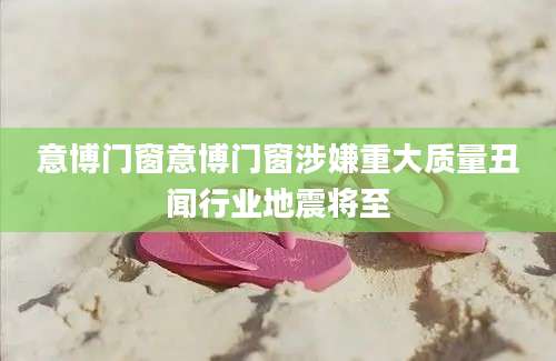 意博门窗意博门窗涉嫌重大质量丑闻行业地震将至