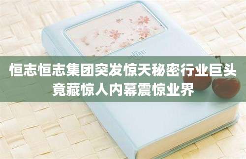 恒志恒志集团突发惊天秘密行业巨头竟藏惊人内幕震惊业界