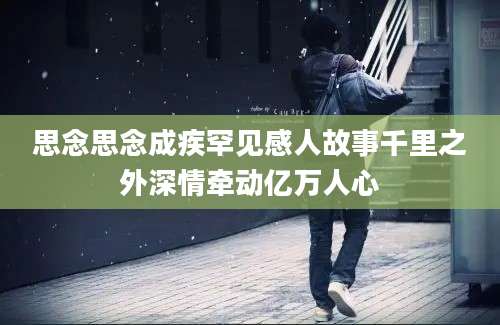 思念思念成疾罕见感人故事千里之外深情牵动亿万人心