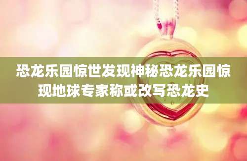 恐龙乐园惊世发现神秘恐龙乐园惊现地球专家称或改写恐龙史