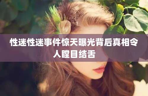 性迷性迷事件惊天曝光背后真相令人瞠目结舌