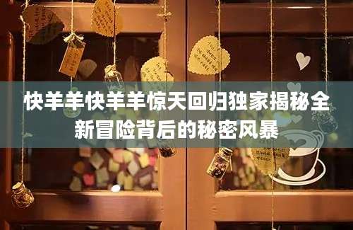 快羊羊快羊羊惊天回归独家揭秘全新冒险背后的秘密风暴