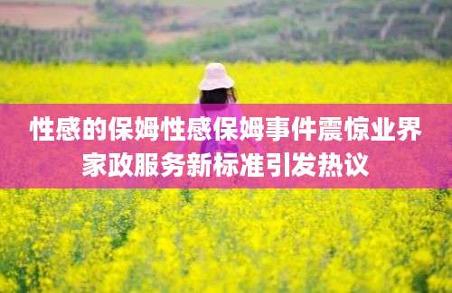 性感的保姆性感保姆事件震惊业界家政服务新标准引发热议