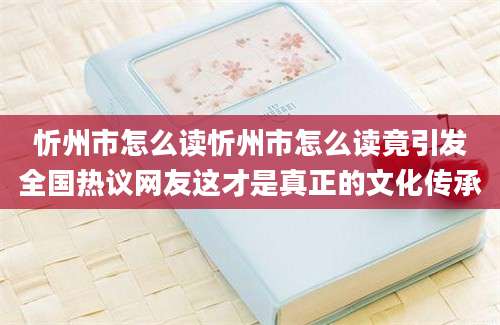 忻州市怎么读忻州市怎么读竟引发全国热议网友这才是真正的文化传承