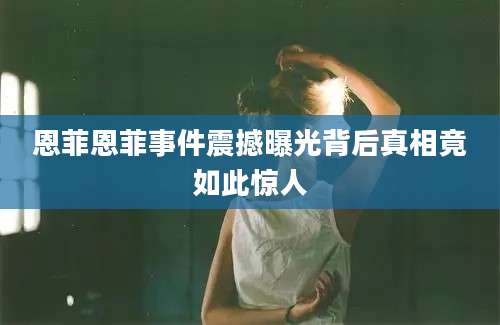 恩菲恩菲事件震撼曝光背后真相竟如此惊人