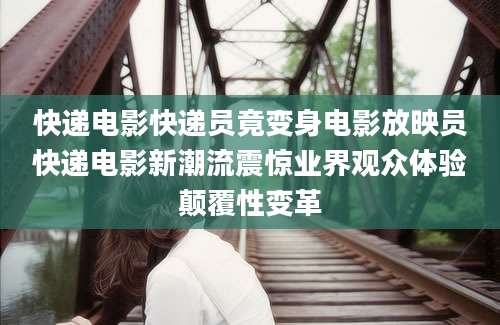 快递电影快递员竟变身电影放映员快递电影新潮流震惊业界观众体验颠覆性变革