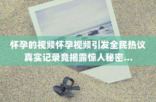 怀孕的视频怀孕视频引发全民热议真实记录竟揭露惊人秘密...