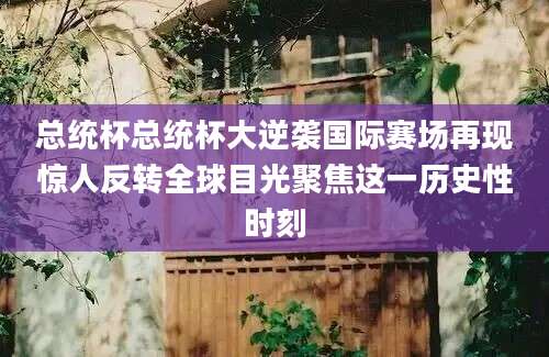 总统杯总统杯大逆袭国际赛场再现惊人反转全球目光聚焦这一历史性时刻