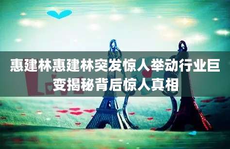 惠建林惠建林突发惊人举动行业巨变揭秘背后惊人真相