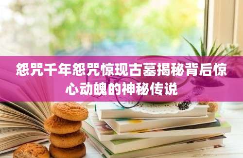怨咒千年怨咒惊现古墓揭秘背后惊心动魄的神秘传说