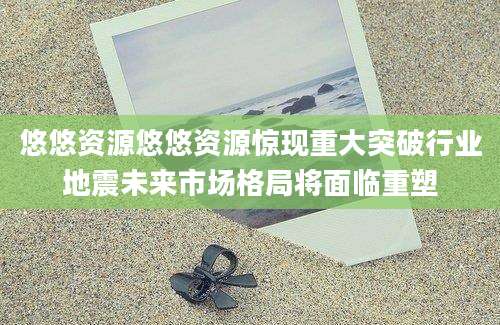 悠悠资源悠悠资源惊现重大突破行业地震未来市场格局将面临重塑