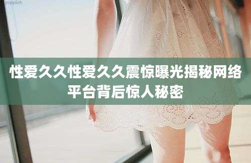 性爱久久性爱久久震惊曝光揭秘网络平台背后惊人秘密