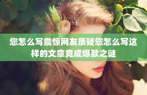 您怎么写震惊网友质疑您怎么写这样的文章竟成爆款之谜