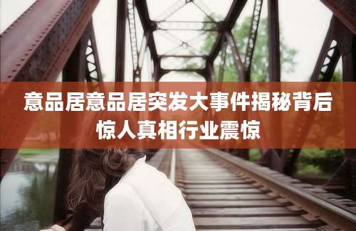 意品居意品居突发大事件揭秘背后惊人真相行业震惊