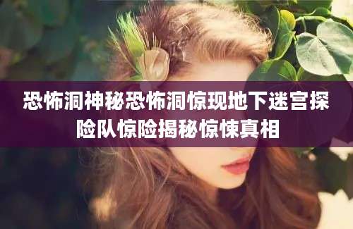 恐怖洞神秘恐怖洞惊现地下迷宫探险队惊险揭秘惊悚真相