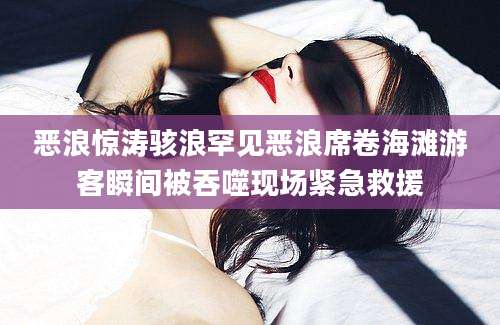 恶浪惊涛骇浪罕见恶浪席卷海滩游客瞬间被吞噬现场紧急救援