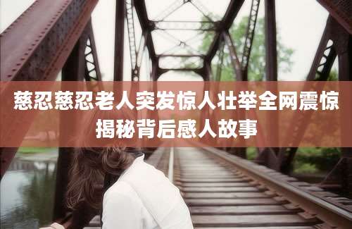 慈忍慈忍老人突发惊人壮举全网震惊揭秘背后感人故事