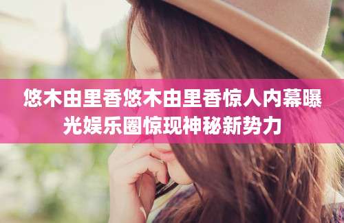 悠木由里香悠木由里香惊人内幕曝光娱乐圈惊现神秘新势力