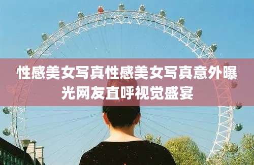 性感美女写真性感美女写真意外曝光网友直呼视觉盛宴