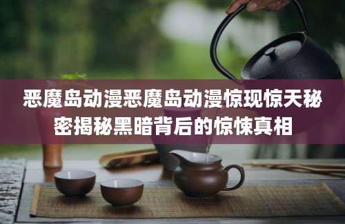 恶魔岛动漫恶魔岛动漫惊现惊天秘密揭秘黑暗背后的惊悚真相