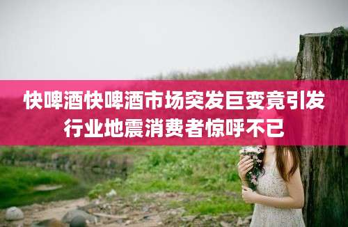 快啤酒快啤酒市场突发巨变竟引发行业地震消费者惊呼不已