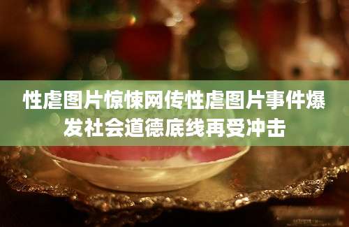 性虐图片惊悚网传性虐图片事件爆发社会道德底线再受冲击