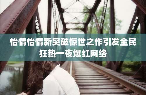怡情怡情新突破惊世之作引发全民狂热一夜爆红网络