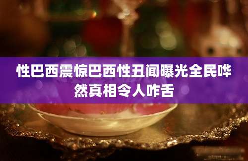 性巴西震惊巴西性丑闻曝光全民哗然真相令人咋舌