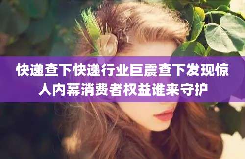 快递查下快递行业巨震查下发现惊人内幕消费者权益谁来守护