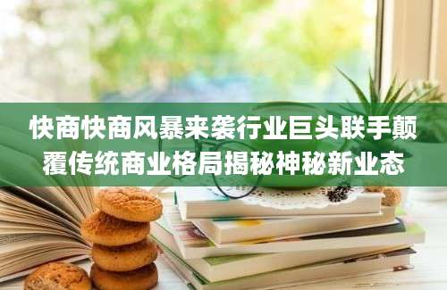 快商快商风暴来袭行业巨头联手颠覆传统商业格局揭秘神秘新业态