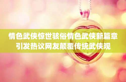情色武侠惊世骇俗情色武侠新篇章引发热议网友颠覆传统武侠观