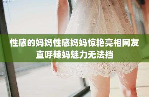 性感的妈妈性感妈妈惊艳亮相网友直呼辣妈魅力无法挡