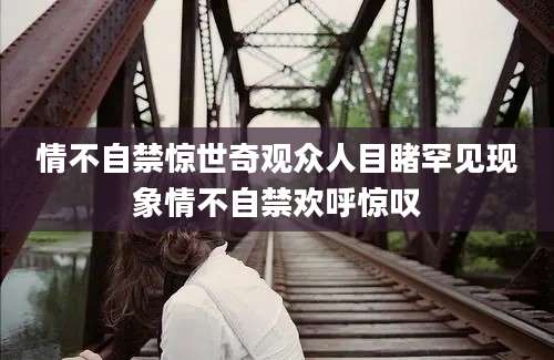 情不自禁惊世奇观众人目睹罕见现象情不自禁欢呼惊叹