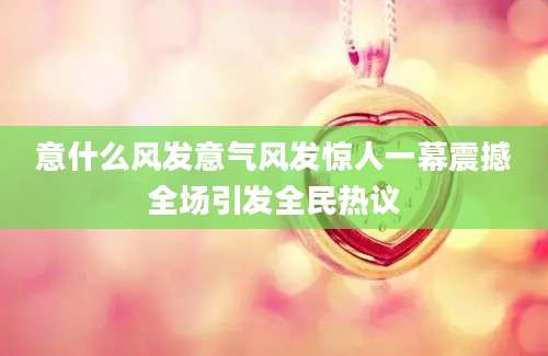 意什么风发意气风发惊人一幕震撼全场引发全民热议