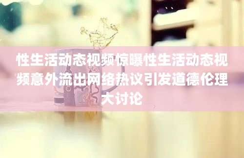 性生活动态视频惊曝性生活动态视频意外流出网络热议引发道德伦理大讨论
