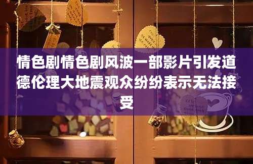 情色剧情色剧风波一部影片引发道德伦理大地震观众纷纷表示无法接受