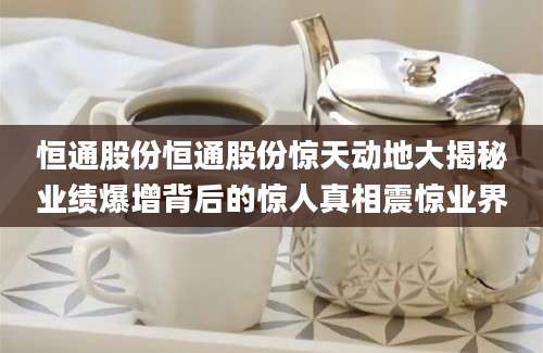 恒通股份恒通股份惊天动地大揭秘业绩爆增背后的惊人真相震惊业界